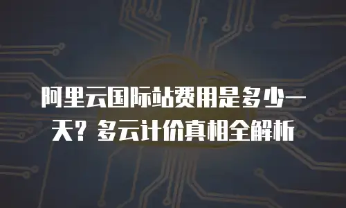阿里云国际站费用是多少一天？多云计价真相全解析