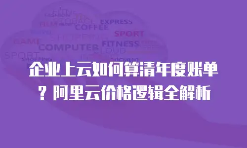 企业上云如何算清年度账单？阿里云价格逻辑全解析