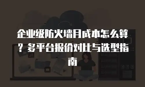 企业级防火墙月成本怎么算？多平台报价对比与选型指南