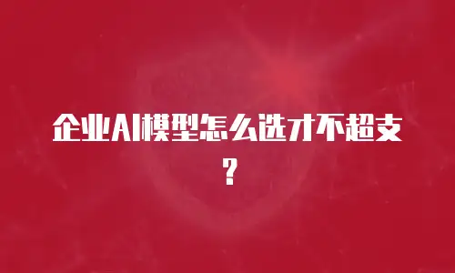 企业AI模型怎么选才不超支？
