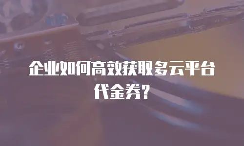 企业如何高效获取多云平台代金券？