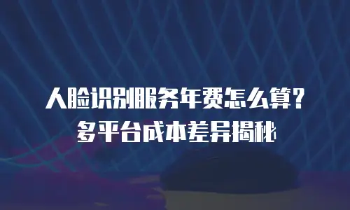 人脸识别服务年费怎么算？多平台成本差异揭秘