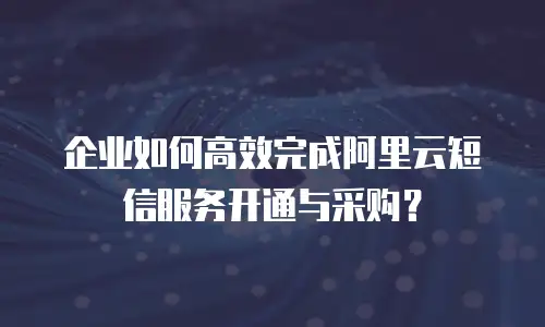 企业如何高效完成阿里云短信服务开通与采购？
