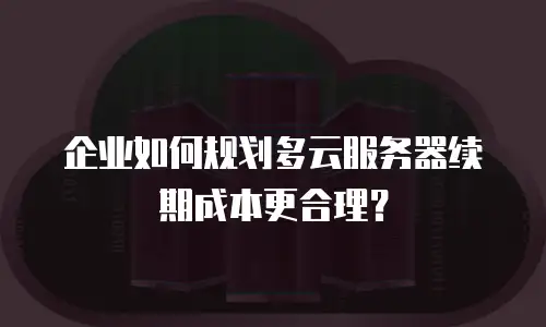 企业如何规划多云服务器续期成本更合理？