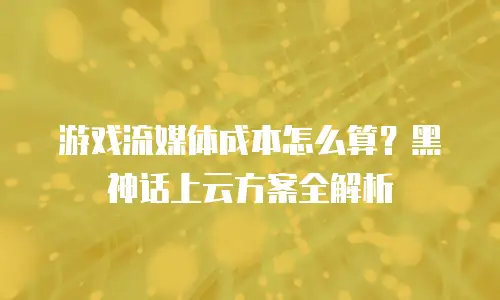 游戏流媒体成本怎么算？黑神话上云方案全解析
