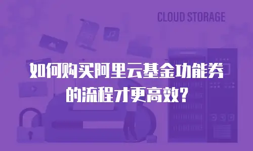 如何购买阿里云基金功能券的流程才更高效？