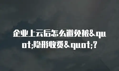 企业上云后怎么避免被"隐形收费"？