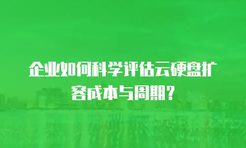企业如何科学评估云硬盘扩容成本与周期？