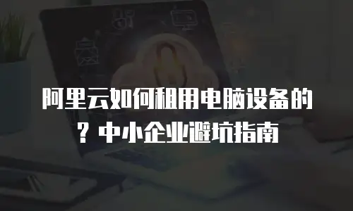 阿里云如何租用电脑设备的？中小企业避坑指南
