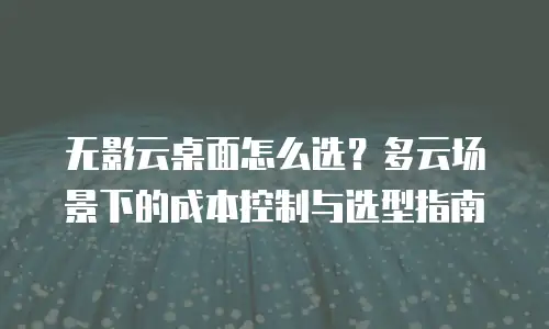无影云桌面怎么选？多云场景下的成本控制与选型指南