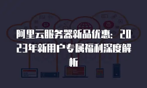 阿里云服务器新品优惠：2023年新用户专属福利深度解析