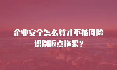 企业安全怎么算才不被风险识别返点拖累？