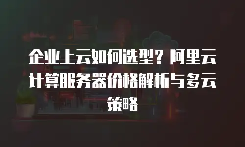 企业上云如何选型？阿里云计算服务器价格解析与多云策略