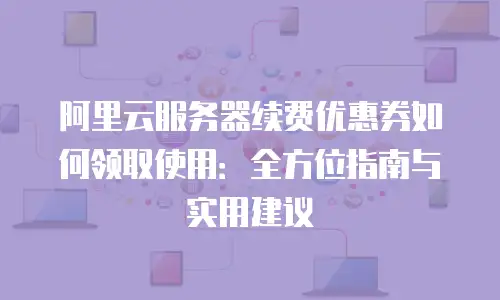 阿里云服务器续费优惠券如何领取使用：全方位指南与实用建议