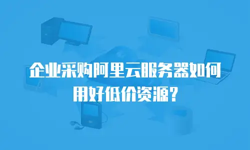 企业采购阿里云服务器如何用好低价资源？