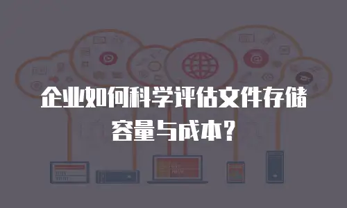 企业如何科学评估文件存储容量与成本？