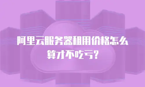 阿里云服务器租用价格怎么算才不吃亏？