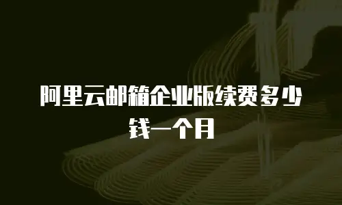 阿里云邮箱企业版续费多少钱一个月