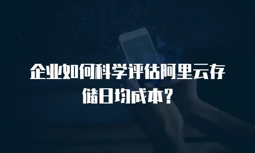 企业如何科学评估阿里云存储日均成本？