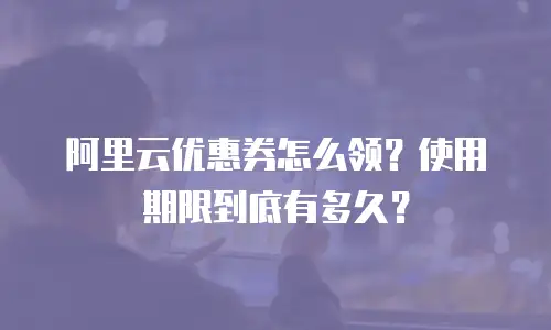 阿里云优惠券怎么领？使用期限到底有多久？