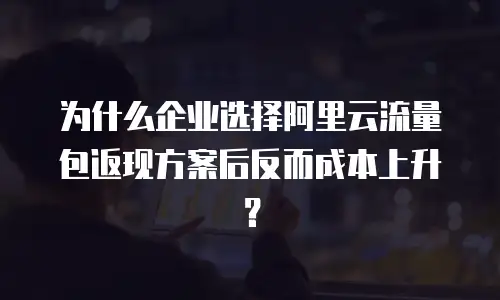 为什么企业选择阿里云流量包返现方案后反而成本上升？