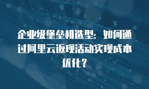 企业级堡垒机选型：如何通过阿里云返现活动实现成本优化？