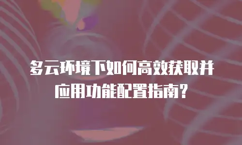 多云环境下如何高效获取并应用功能配置指南？
