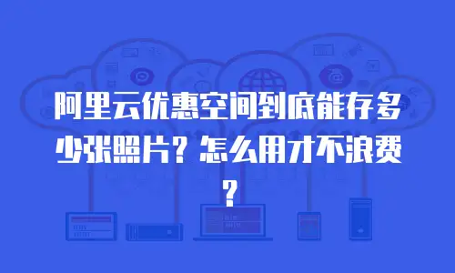 阿里云优惠空间到底能存多少张照片？怎么用才不浪费？