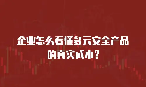 企业怎么看懂多云安全产品的真实成本？