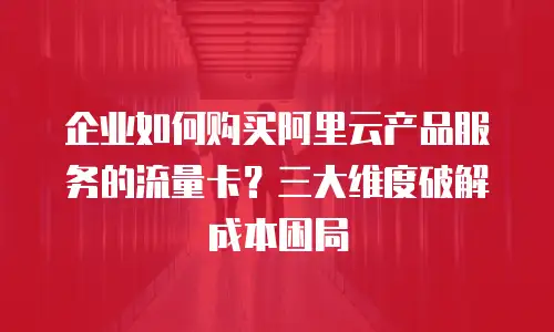 企业如何购买阿里云产品服务的流量卡？三大维度破解成本困局