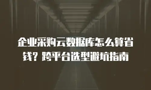 企业采购云数据库怎么算省钱？跨平台选型避坑指南
