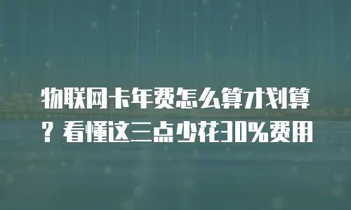 物联网卡年费怎么算才划算？看懂这三点少花30%费用