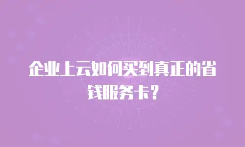 企业上云如何买到真正的省钱服务卡？