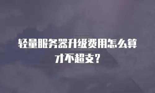 轻量服务器升级费用怎么算才不超支？