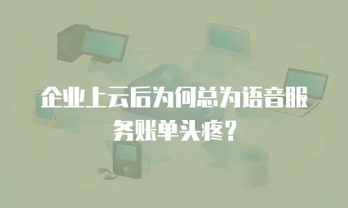 企业上云后为何总为语音服务账单头疼？
