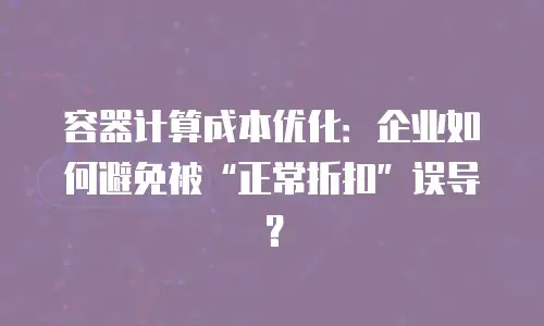 容器计算成本优化：企业如何避免被“正常折扣”误导？