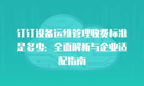 钉钉设备运维管理收费标准是多少：全面解析与企业适配指南