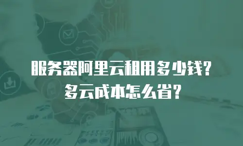 服务器阿里云租用多少钱？多云成本怎么省？