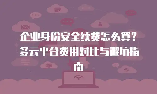 企业身份安全续费怎么算？多云平台费用对比与避坑指南