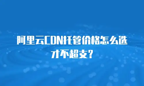 阿里云CDN托管价格怎么选才不超支？