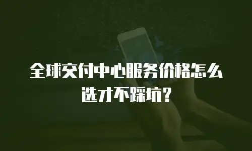 全球交付中心服务价格怎么选才不踩坑？