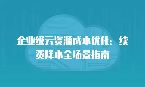 企业级云资源成本优化：续费降本全场景指南