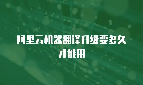 阿里云机器翻译升级要多久才能用