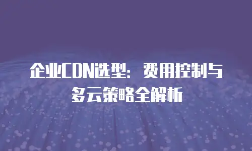 企业CDN选型：费用控制与多云策略全解析