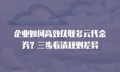 企业如何高效获取多云代金券？三步看清规则差异