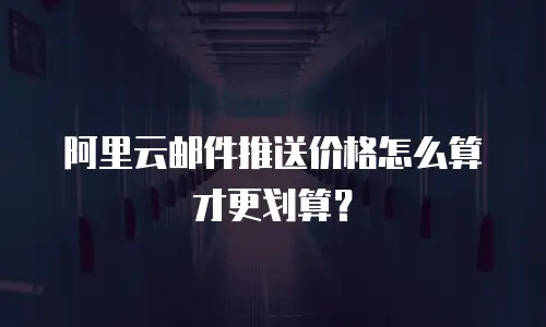 阿里云邮件推送价格怎么算才更划算？
