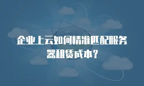 企业上云如何精准匹配服务器租赁成本？