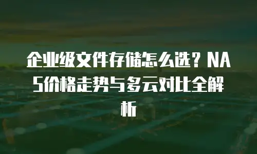 企业级文件存储怎么选？NAS价格走势与多云对比全解析
