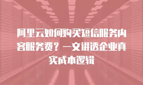 阿里云如何购买短信服务内容服务费？一文讲透企业真实成本逻辑