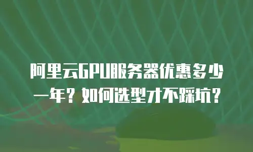 阿里云GPU服务器优惠多少一年？如何选型才不踩坑？